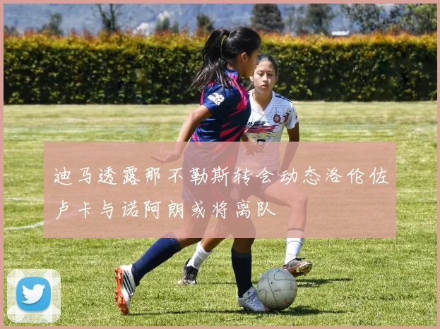 迪马透露那不勒斯转会动态洛伦佐卢卡与诺阿朗或将离队