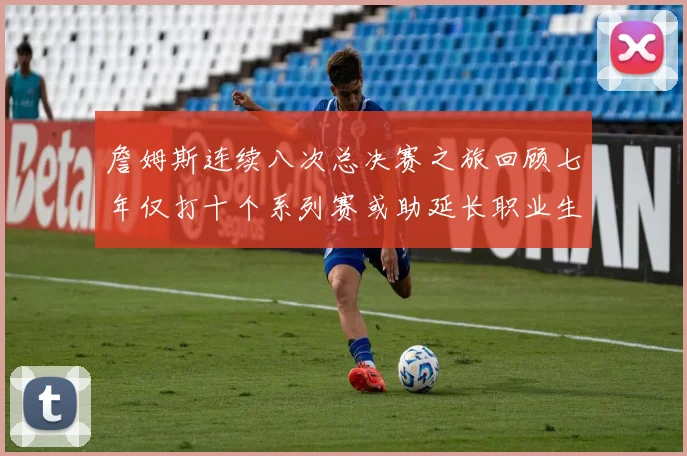 詹姆斯连续八次总决赛之旅回顾七年仅打十个系列赛或助延长职业生涯