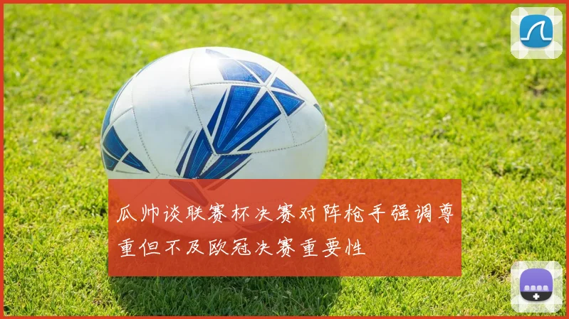瓜帅谈联赛杯决赛对阵枪手强调尊重但不及欧冠决赛重要性