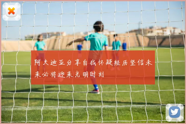 阿夫迪亚分享自我怀疑经历坚信未来必将迎来光明时刻