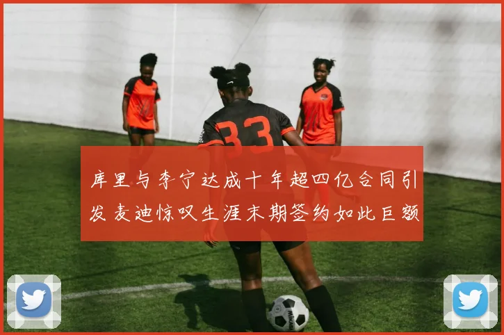库里与李宁达成十年超四亿合同引发麦迪惊叹生涯末期签约如此巨额前所未闻