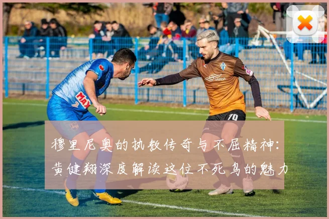 穆里尼奥的执教传奇与不屈精神：黄健翔深度解读这位不死鸟的魅力