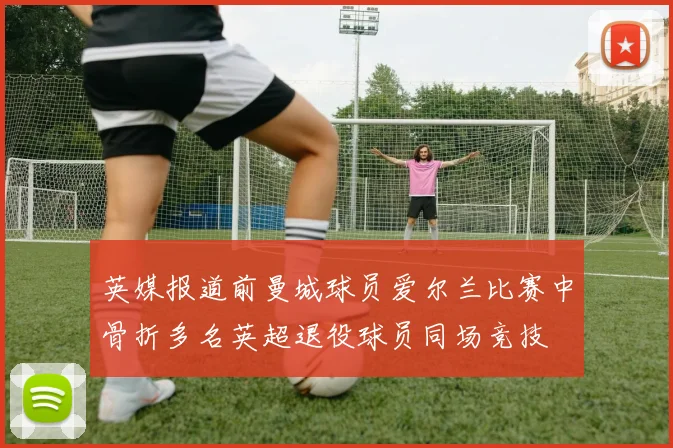 英媒报道前曼城球员爱尔兰比赛中骨折多名英超退役球员同场竞技