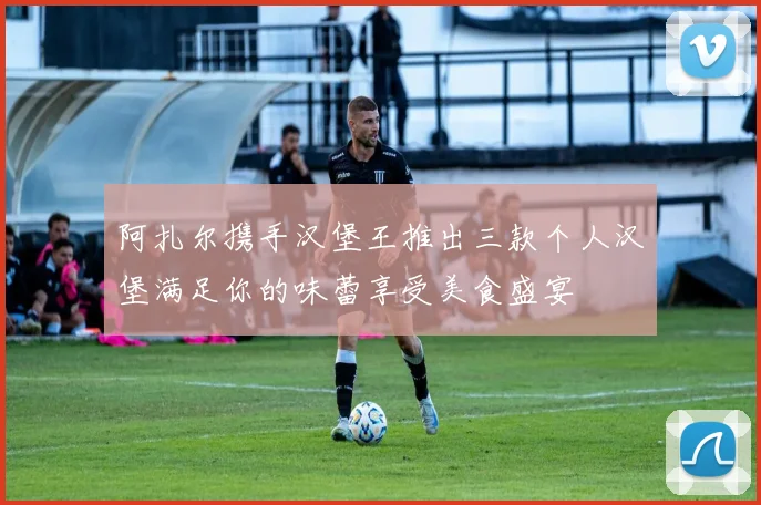 阿扎尔携手汉堡王推出三款个人汉堡满足你的味蕾享受美食盛宴