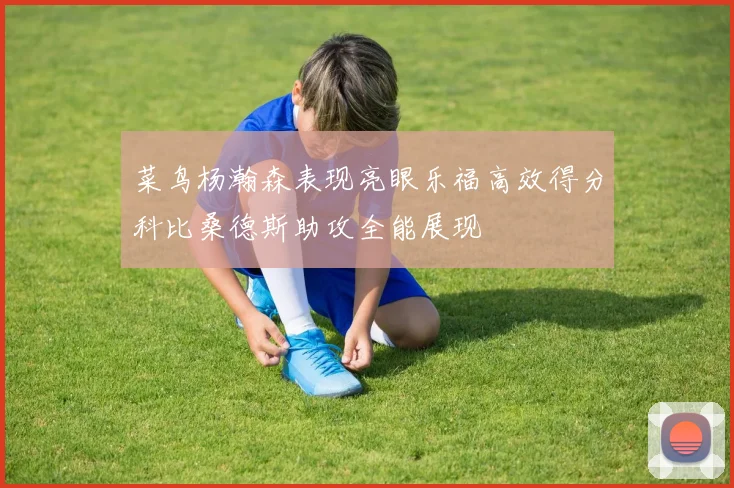 菜鸟杨瀚森表现亮眼乐福高效得分科比桑德斯助攻全能展现