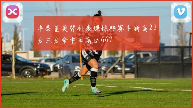 丰泰基奥替补表现惊艳赛季新高23分三分命中率高达667