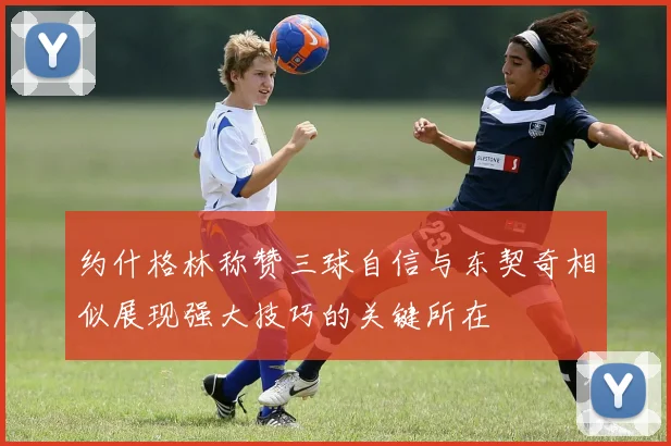 约什格林称赞三球自信与东契奇相似展现强大技巧的关键所在