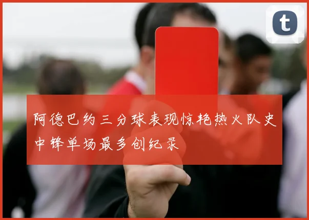 阿德巴约三分球表现惊艳热火队史中锋单场最多创纪录