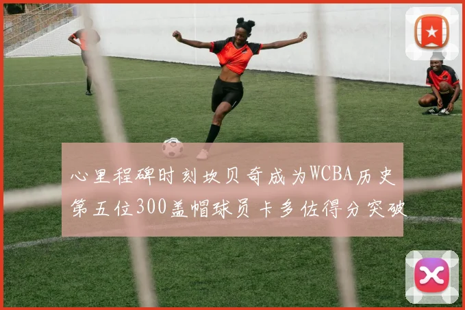 心里程碑时刻坎贝奇成为WCBA历史第五位300盖帽球员卡多佐得分突破1000大关
