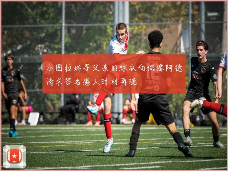 小图拉姆寻父亲旧球衣向偶像阿德请求签名感人时刻再现